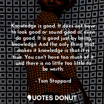 Knowledge is good. It does not have to look good or sound good or even do good. It is good just by being knowledge. And the only thing that makes it knowledge is that it is true. You can't have too much of it and there is no little too little to be worth.