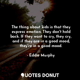 The thing about kids is that they express emotion. They don&#39;t hold back. If they want to cry, they cry, and if they are in a good mood, they&#39;re in a good mood.