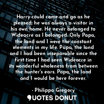 Harry could come and go as he pleased; he was always a visitor in his own home. He never belonged to Wideacre as I belonged. Only Papa, the land and I were the constant elements in my life. Papa, the land and I had been inseparable since the first time I had seen Wideacre in its wonderful wholeness from between the hunter's ears. Papa, the land and I would be here forever.