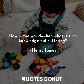 How in the world--when what is such knowledge but suffering?