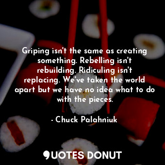 Griping isn't the same as creating something. Rebelling isn't rebuilding. Ridiculing isn't replacing. We've taken the world apart but we have no idea what to do with the pieces.