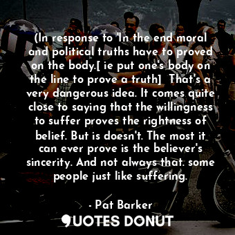 (In response to 'In the end moral and political truths have to proved on the body.[ ie put one's body on the line to prove a truth]  That's a very dangerous idea. It comes quite close to saying that the willingness to suffer proves the rightness of belief. But is doesn't. The most it can ever prove is the believer's sincerity. And not always that. some people just like suffering.