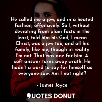He called me a jew, and in a heated fashion, offensively. So I, without deviating from plain facts in the least, told him his God, I mean Christ, was a jew too, and all his family, like me, though in reality I'm not. That was one for him. A soft answer turns away wrath. He hadn't a word to say for himself as everyone saw. Am I not right?