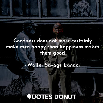 Goodness does not more certainly make men happy than happiness makes them good.