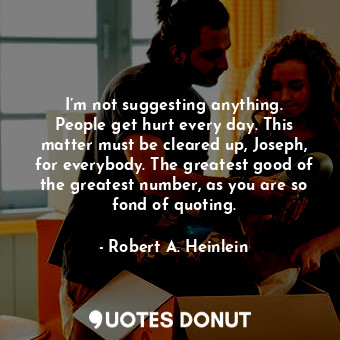 I’m not suggesting anything. People get hurt every day. This matter must be cleared up, Joseph, for everybody. The greatest good of the greatest number, as you are so fond of quoting.