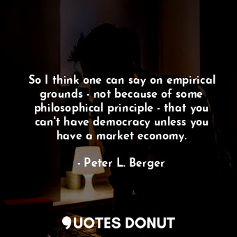 So I think one can say on empirical grounds - not because of some philosophical principle - that you can&#39;t have democracy unless you have a market economy.