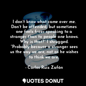 I don’t know what came over me. Don’t be offended, but sometimes one feels freer speaking to a stranger than to people one knows. Why is that?” I shrugged. “Probably because a stranger sees us the way we are, not as he wishes to think we are.