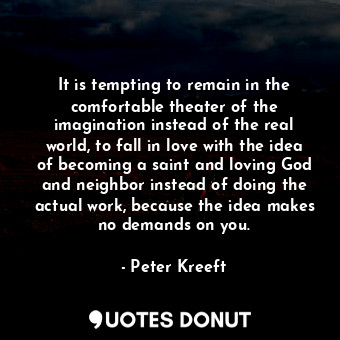 It is tempting to remain in the comfortable theater of the imagination instead of the real world, to fall in love with the idea of becoming a saint and loving God and neighbor instead of doing the actual work, because the idea makes no demands on you.