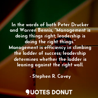 In the words of both Peter Drucker and Warren Bennis, “Management is doing things right; leadership is doing the right things.” Management is efficiency in climbing the ladder of success; leadership determines whether the ladder is leaning against the right wall.