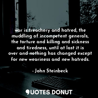 war is treachery and hatred, the muddling of incompetent generals, the torture and killing and sickness and tiredness, until at last it is over and nothing has changed except for new weariness and new hatreds.