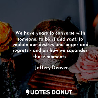 We have years to converse with someone, to blurt and rant, to explain our desires and anger and regrets - and oh how we squander those moments.