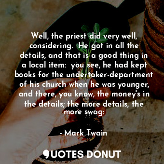 Well, the priest did very well, considering.  He got in all the details, and that is a good thing in a local item:  you see, he had kept books for the undertaker-department of his church when he was younger, and there, you know, the money's in the details; the more details, the more swag: