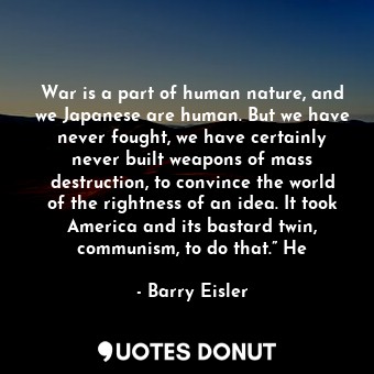 War is a part of human nature, and we Japanese are human. But we have never fought, we have certainly never built weapons of mass destruction, to convince the world of the rightness of an idea. It took America and its bastard twin, communism, to do that.” He