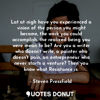 Lat at nigh have you experienced a vision of the person you might become, the work you could accomplish, the realized being you were mean to be? Are you a writer who doesn't write, a painter who doesn't pain, an entrepreneur who never starts a venture? Then you know what Resistance is.