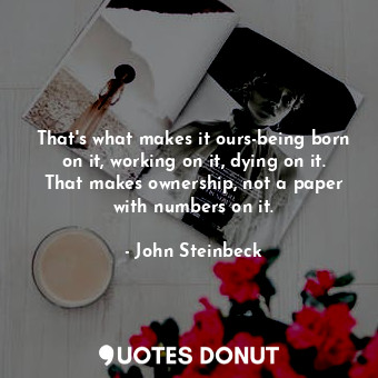  That's what makes it ours-being born on it, working on it, dying on it. That mak... - John Steinbeck - Quotes Donut