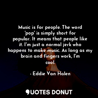 Music is for people. The word &#39;pop&#39; is simply short for popular. It means that people like it. I&#39;m just a normal jerk who happens to make music. As long as my brain and fingers work, I&#39;m cool.