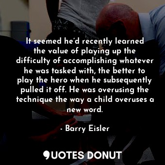 It seemed he’d recently learned the value of playing up the difficulty of accomplishing whatever he was tasked with, the better to play the hero when he subsequently pulled it off. He was overusing the technique the way a child overuses a new word.