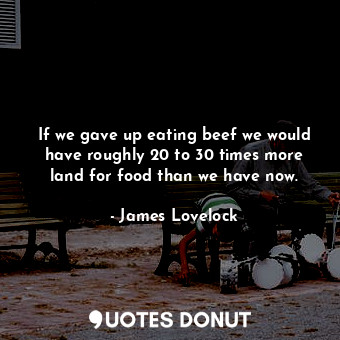 If we gave up eating beef we would have roughly 20 to 30 times more land for food than we have now.