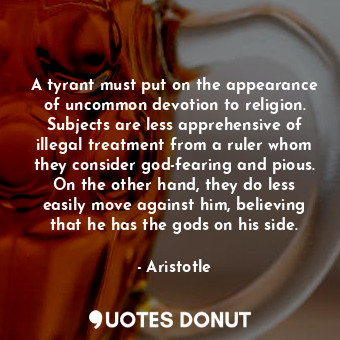 A tyrant must put on the appearance of uncommon devotion to religion. Subjects are less apprehensive of illegal treatment from a ruler whom they consider god-fearing and pious. On the other hand, they do less easily move against him, believing that he has the gods on his side.