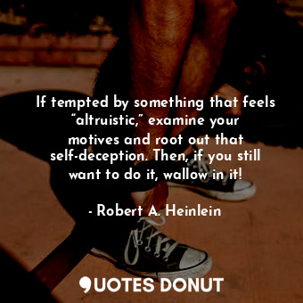 If tempted by something that feels “altruistic,” examine your motives and root out that self-deception. Then, if you still want to do it, wallow in it!