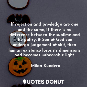 If rejection and priviledge are one and the same, if there is no difference between the sublime and the paltry, if Son of God can undergo judgement of shit, then human existence loses its dimensions and becomes unbearable light.