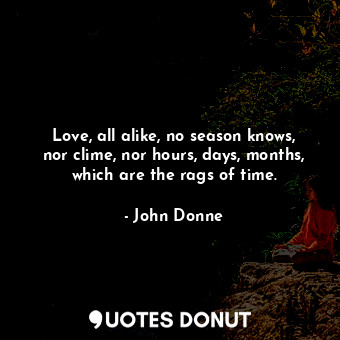 Love, all alike, no season knows, nor clime, nor hours, days, months, which are the rags of time.