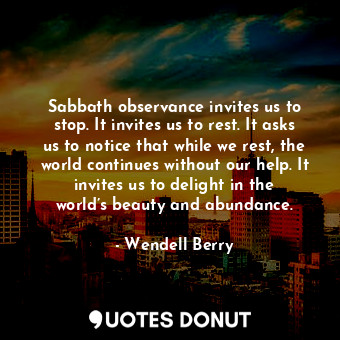 Sabbath observance invites us to stop. It invites us to rest. It asks us to notice that while we rest, the world continues without our help. It invites us to delight in the world’s beauty and abundance.