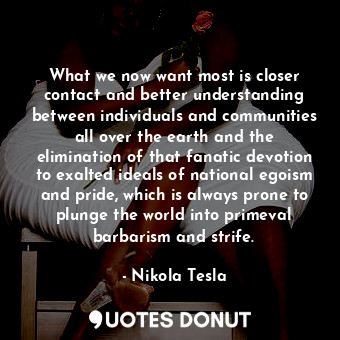 What we now want most is closer contact and better understanding between individuals and communities all over the earth and the elimination of that fanatic devotion to exalted ideals of national egoism and pride, which is always prone to plunge the world into primeval barbarism and strife.