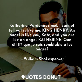 Katherine. Pardonnez-moi, I cannot tell vat is like me. KING HENRY. An angel is like you, Kate, and you are like an angel. KATHERINE. Que dit-il? que je suis semblable a les anges?
