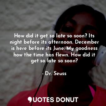 How did it get so late so soon? Its night before its afternoon. December is here before its June. My goodness how the time has flewn. How did it get so late so soon?