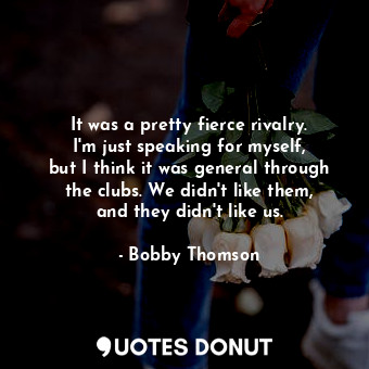 It was a pretty fierce rivalry. I&#39;m just speaking for myself, but I think it was general through the clubs. We didn&#39;t like them, and they didn&#39;t like us.