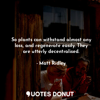 So plants can withstand almost any loss, and regenerate easily. They are utterly decentralised.