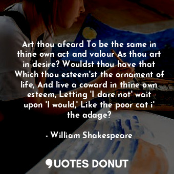 Art thou afeard To be the same in thine own act and valour As thou art in desire? Wouldst thou have that Which thou esteem'st the ornament of life, And live a coward in thine own esteem, Letting 'I dare not' wait upon 'I would,' Like the poor cat i' the adage?