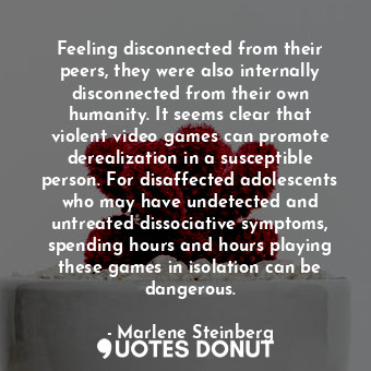 Feeling disconnected from their peers, they were also internally disconnected from their own humanity. It seems clear that violent video games can promote derealization in a susceptible person. For disaffected adolescents who may have undetected and untreated dissociative symptoms, spending hours and hours playing these games in isolation can be dangerous.