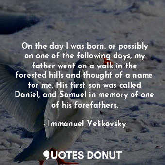 On the day I was born, or possibly on one of the following days, my father went on a walk in the forested hills and thought of a name for me. His first son was called Daniel, and Samuel in memory of one of his forefathers.