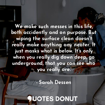 We make such messes in this life, both accidently and on purpose. But wiping the surface clean doesn't really make anything any neater. It just masks what is below. It's only when you really dig down deep, go underground, that you can see who you really are.