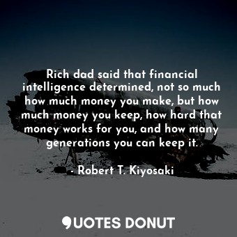 Rich dad said that financial intelligence determined, not so much how much money you make, but how much money you keep, how hard that money works for you, and how many generations you can keep it.