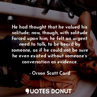 He had thought that he valued his solitude; now, though, with solitude forced upon him, he felt an urgent need to talk, to be heard by someone, as if he could not be sure he even existed without someone’s conversation as evidence.