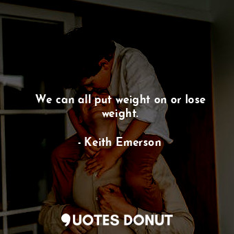 We can all put weight on or lose weight.