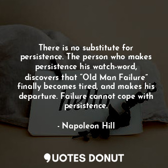 There is no substitute for persistence. The person who makes persistence his watch-word, discovers that “Old Man Failure” finally becomes tired, and makes his departure. Failure cannot cope with persistence.