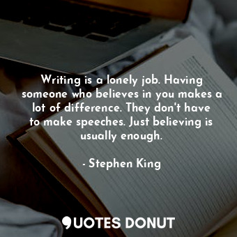 Writing is a lonely job. Having someone who believes in you makes a lot of difference. They don't have to make speeches. Just believing is usually enough.