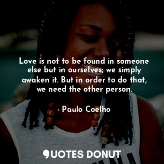 Love is not to be found in someone else but in ourselves; we simply awaken it. But in order to do that, we need the other person.