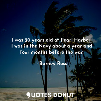 I was 20 years old at Pearl Harbor. I was in the Navy about a year and four months before the war.