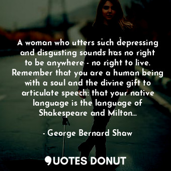 A woman who utters such depressing and disgusting sounds has no right to be anywhere - no right to live. Remember that you are a human being with a soul and the divine gift to articulate speech: that your native language is the language of Shakespeare and Milton...