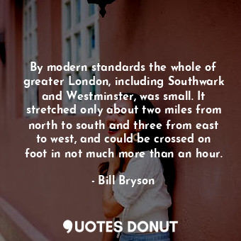 By modern standards the whole of greater London, including Southwark and Westminster, was small. It stretched only about two miles from north to south and three from east to west, and could be crossed on foot in not much more than an hour.