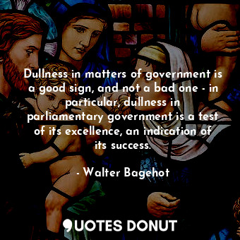 Dullness in matters of government is a good sign, and not a bad one - in particular, dullness in parliamentary government is a test of its excellence, an indication of its success.