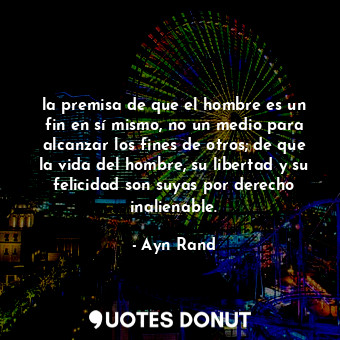 la premisa de que el hombre es un fin en sí mismo, no un medio para alcanzar los fines de otros; de que la vida del hombre, su libertad y su felicidad son suyas por derecho inalienable.