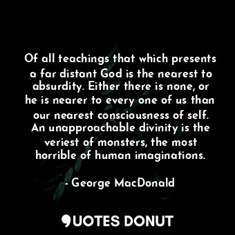 Of all teachings that which presents a far distant God is the nearest to absurdity. Either there is none, or he is nearer to every one of us than our nearest consciousness of self. An unapproachable divinity is the veriest of monsters, the most horrible of human imaginations.