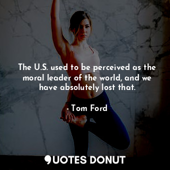 The U.S. used to be perceived as the moral leader of the world, and we have absolutely lost that.