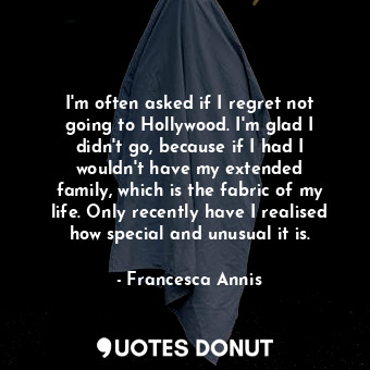 I&#39;m often asked if I regret not going to Hollywood. I&#39;m glad I didn&#39;t go, because if I had I wouldn&#39;t have my extended family, which is the fabric of my life. Only recently have I realised how special and unusual it is.